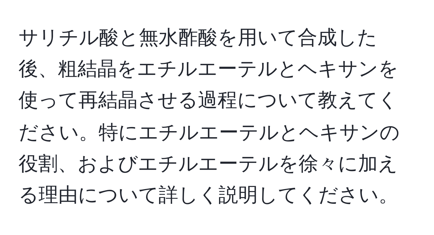 サリチル酸と無水酢酸を用いて合成した後、粗結晶をエチルエーテルとヘキサンを使って再結晶させる過程について教えてください。特にエチルエーテルとヘキサンの役割、およびエチルエーテルを徐々に加える理由について詳しく説明してください。