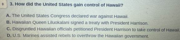 How did the United States gain control of Hawaii?
A. The United States Congress declared war against Hawaii.
B. Hawaiian Queen Liluokalani signed a treaty with President Harrison.
C. Disgruntled Hawaiian officials petitioned President Harrison to take control of Hawaii.
D. U.S. Marines assisted rebels to overthrow the Hawaiian government.