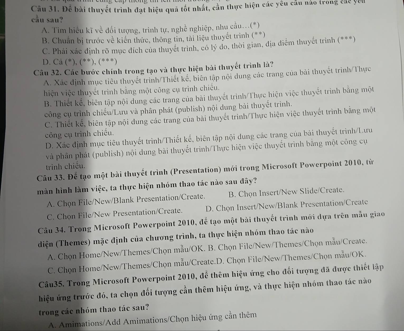 Để bài thuyết trình đạt hiệu quả tốt nhất, cần thực hiện các yêu câu nào trong cac yeu
cầu sau?
A. Tìm hiều kĩ về dối tượng, trình tự, nghề nghiệp, nhu cầu...(*)
B. Chuẩn bị trước về kiến thức, thông tin, tài liệu thuyết trình (**)
C. Phải xác định rõ mục đích của thuyết trình, có lý do, thời gian, địa diểm thuyết trình (***)
D. Cả (*), (**), (***)
Câu 32. Các bước chính trong tạo và thực hiện bài thuyết trình là?
A. Xác định mục tiêu thuyết trình/Thiết kế, biên tập nội dung các trang của bài thuyết trình/Thực
hiện việc thuyết trình bằng một công cụ trình chiếu.
B. Thiết kế, biên tập nội dung các trang của bài thuyết trình/Thực hiện việc thuyết trình bằng một
công cụ trình chiếu/Lưu và phân phát (publish) nội dung bài thuyết trình.
C. Thiết kế, biên tập nội dung các trang của bài thuyết trình/Thực hiện việc thuyết trình bằng một
công cụ trình chiếu.
D. Xác định mục tiêu thuyết trình/Thiết kế, biên tập nội dung các trang của bài thuyết trình/Lưu
và phân phát (publish) nội dung bài thuyết trình/Thực hiện việc thuyết trình bằng một công cụ
trình chiếu.
Câu 33. Để tạo một bài thuyết trình (Presentation) mới trong Microsoft Powerpoint 2010, từ
màn hình làm việc, ta thực hiện nhóm thao tác nào sau đây?
A. Chọn File/New/Blank Presentation/Create. B. Chọn Insert/New Slide/Create.
C. Chọn File/New Presentation/Create. D. Chọn Insert/New/Blank Presentation/Create
Câu 34. Trong Microsoft Powerpoint 2010, để tạo một bài thuyết trình mới dựa trên mẫu giao
diện (Themes) mặc định của chương trình, ta thực hiện nhóm thao tác nào
A. Chọn Home/New/Themes/Chọn mẫu/OK. B. Chọn File/New/Themes/Chọn mẫu/Create.
C. Chọn Home/New/Themes/Chọn mẫu/Create.D. Chọn File/New/Themes/Chọn mẫu/OK.
Câu35. Trong Microsoft Powerpoint 2010, để thêm hiệu ứng cho đối tượng đã được thiết lập
hiệu ứng trước đó, ta chọn đối tượng cần thêm hiệu ứng, và thực hiện nhóm thao tác nào
trong các nhóm thao tác sau?
A. Amimations/Add Amimations/Chọn hiệu ứng cần thêm