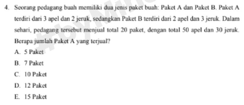 Seorang pedagang buah memiliki dua jenis paket buah: Paket A dan Paket B. Paket A
terdiri dari 3 apel dan 2 jeruk, sedangkan Paket B terdiri dari 2 apel dan 3 jeruk. Dalam
sehari, pedagang tersebut menjual total 20 paket, dengan total 50 apel dan 30 jeruk.
Berapa jumlah Paket A yang terjual?
A. 5 Paket
B. 7 Paket
C. 10 Paket
D. 12 Paket
E. 15 Paket