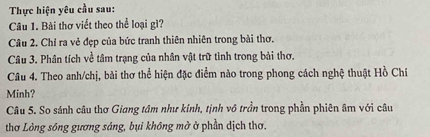 Thực hiện yêu cầu sau: 
Câu 1. Bài thơ viết theo thể loại gì? 
Câu 2. Chỉ ra vẻ đẹp của bức tranh thiên nhiên trong bài thơ. 
Câu 3. Phân tích về tâm trạng của nhân vật trữ tình trong bài thơ. 
Câu 4. Theo anh/chị, bài thơ thể hiện đặc điểm nào trong phong cách nghệ thuật Hồ Chí 
Minh? 
Câu 5. So sánh câu thơ Giang tâm như kính, tịnh vô trần trong phần phiên âm với câu 
thơ Lòng sông gương sáng, bụi không mở ở phần dịch thơ.