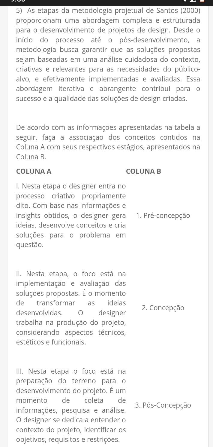 As etapas da metodologia projetual de Santos (2000)
proporcionam uma abordagem completa e estruturada
para o desenvolvimento de projetos de design. Desde o
início do processo até o pós-desenvolvimento, a
metodologia busca garantir que as soluções propostas
sejam baseadas em uma análise cuidadosa do contexto,
criativas e relevantes para as necessidades do público-
alvo, e efetivamente implementadas e avaliadas. Essa
abordagem iterativa e abrangente contribui para o
sucesso e a qualidade das soluções de design criadas.
De acordo com as informações apresentadas na tabela a
seguir, faça a associação dos conceitos contidos na
Coluna A com seus respectivos estágios, apresentados na
Coluna B.
COLUNA A COLUNA B
I. Nesta etapa o designer entra no
processo criativo propriamente
dito. Com base nas informações e
insights obtidos, o designer gera 1. Pré-concepção
ideias, desenvolve conceitos e cria
soluções para o problema em
questão.
II. Nesta etapa, o foco está na
implementação e avaliação das
soluções propostas. É o momento
de transformar as ideias
desenvolvidas. O designer 2. Concepção
trabalha na produção do projeto,
considerando aspectos técnicos,
estéticos e funcionais.
III. Nesta etapa o foco está na
preparação do terreno para o
desenvolvimento do projeto. É um
momento de  coleta de 3. Pós-Concepção
informações, pesquisa e análise.
O designer se dedica a entender o
contexto do projeto, identificar os
objetivos, requisitos e restrições.