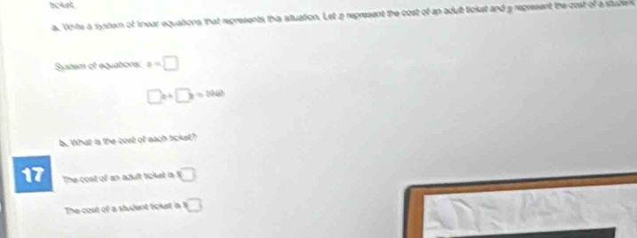 tcket. 
a. Vnte a system of knear equations that represents this stuation. Let a represent the cost of an adult ticket and a regresent the cost of a student 
System et equatiors a=□
□ x+□ x=1040
b. What is the cost of each ticket? 
17 The cost of an adult ticket is overline □ 
The coat of a student licket is □