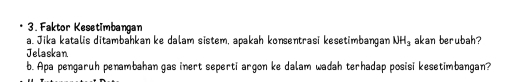 Faktor Kesetimbangan 
a. Jika katalis ditambahkan ke dalam sistem, apakah konsentrasi kesetimbangan NH_3 akan berubah? 
Jelaskan 
b. Apa pengaruh penambahan gas inert seperti argon ke dalam wadah terhadap posisi kesetimbangan?