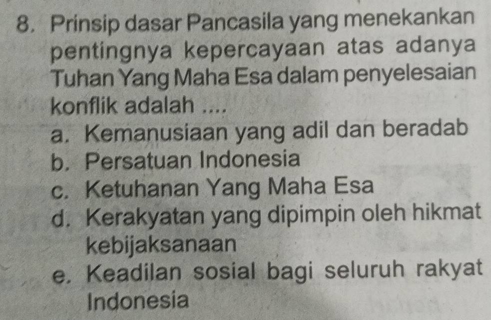 Prinsip dasar Pancasila yang menekankan
pentingnya kepercayaan atas adanya
Tuhan Yang Maha Esa dalam penyelesaian
konflik adalah ....
a. Kemanusiaan yang adil dan beradab
b. Persatuan Indonesia
c. Ketuhanan Yang Maha Esa
d. Kerakyatan yang dipimpin oleh hikmat
kebijaksanaan
e. Keadilan sosial bagi seluruh rakyat
Indonesia