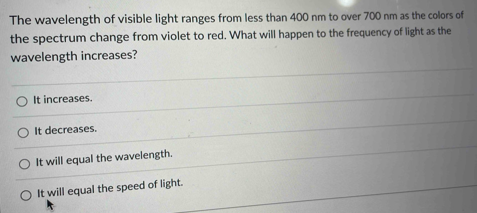 The wavelength of visible light ranges from less than 400 nm to over 700 nm as the colors of
the spectrum change from violet to red. What will happen to the frequency of light as the
wavelength increases?
It increases.
It decreases.
It will equal the wavelength.
It will equal the speed of light.