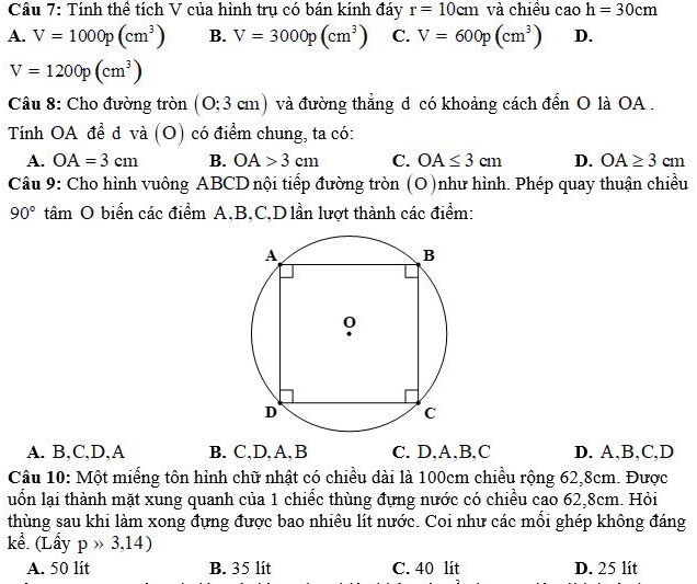 Tính thể tích V của hình trụ có bán kính đáy r=10cm và chiều cao h=30cm
A. V=1000p(cm^3) B. V=3000p(cm^3) C. V=600p(cm^3) D.
V=1200p(cm^3)
Câu 8: Cho đường tròn (O 3cm) và đường thẳng d có khoảng cách đến O là OA.
Tính OA để d và (O) có điểm chung, ta có:
A. OA=3cm B. OA>3cm C. OA≤ 3cm D. OA≥ 3cm
Câu 9: Cho hình vuông ABCD nội tiếp đường tròn (O)như hình. Phép quay thuận chiều
90° tâm O biển các điểm A, B,C,D lần lượt thành các điểm:
A. B, C,D,A B. C,D, A, B C. D,A,B,C D. A, B,C,D
Câu 10: Một miểng tôn hình chữ nhật có chiều dài là 100cm chiều rộng 62, 8cm. Được
luốn lại thành mặt xung quanh của 1 chiếc thùng đựng nước có chiều cao 62, 8cm. Hỏi
thùng sau khi làm xong đựng được bao nhiêu lít nước. Coi như các mỗi ghép không đáng
kể. (Lầy pgg 3,14)
A. 50 lit B. 35 lit C. 40 lit D. 25 lit