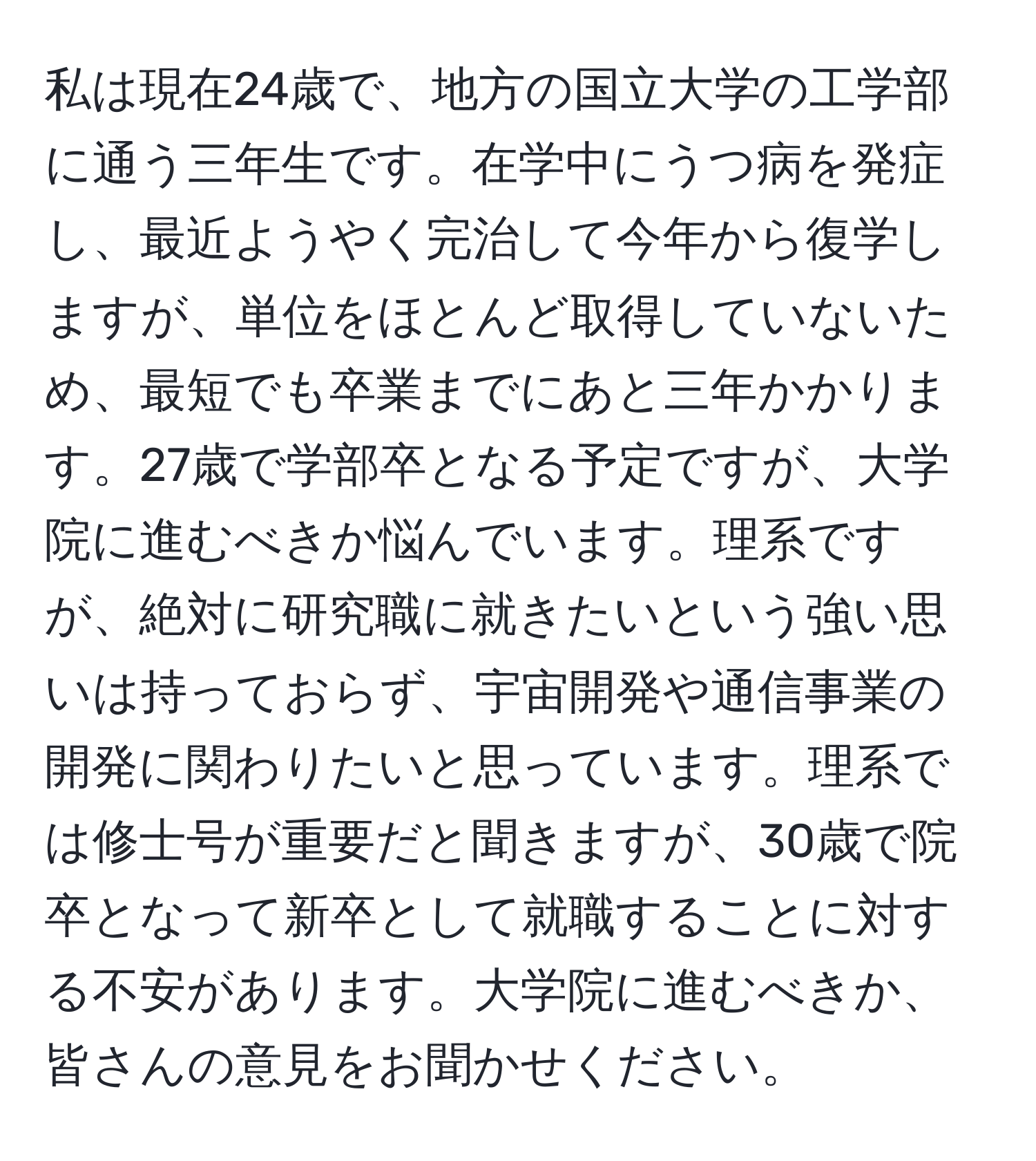 私は現在24歳で、地方の国立大学の工学部に通う三年生です。在学中にうつ病を発症し、最近ようやく完治して今年から復学しますが、単位をほとんど取得していないため、最短でも卒業までにあと三年かかります。27歳で学部卒となる予定ですが、大学院に進むべきか悩んでいます。理系ですが、絶対に研究職に就きたいという強い思いは持っておらず、宇宙開発や通信事業の開発に関わりたいと思っています。理系では修士号が重要だと聞きますが、30歳で院卒となって新卒として就職することに対する不安があります。大学院に進むべきか、皆さんの意見をお聞かせください。