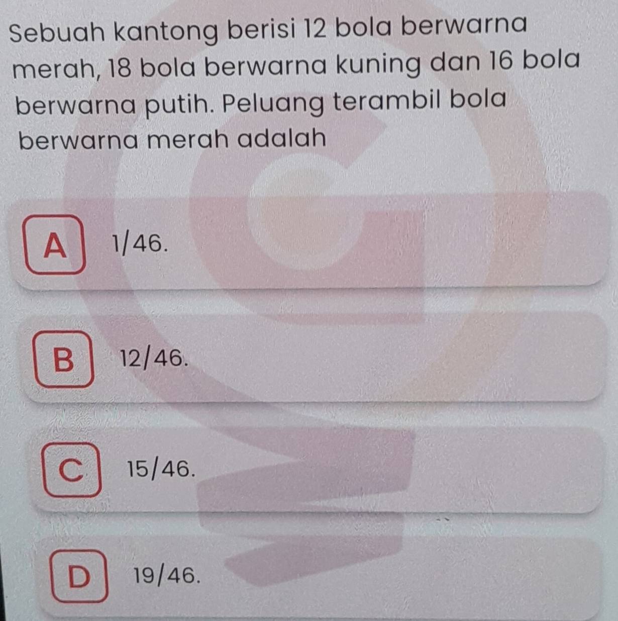 Sebuah kantong berisi 12 bola berwarna
merah, 18 bola berwarna kuning dan 16 bola
berwarna putih. Peluang terambil bola
berwarna merah adalah
A 1/46.
B | 12/46.
C 15/46.
D 19/46.