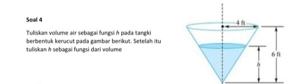 Soal 4 
Tuliskan volume air sebagai fungsi h pada tangki 
berbentuk kerucut pada gambar berikut. Setelah itu 
tuliskan h sebagai fungsi dari volume