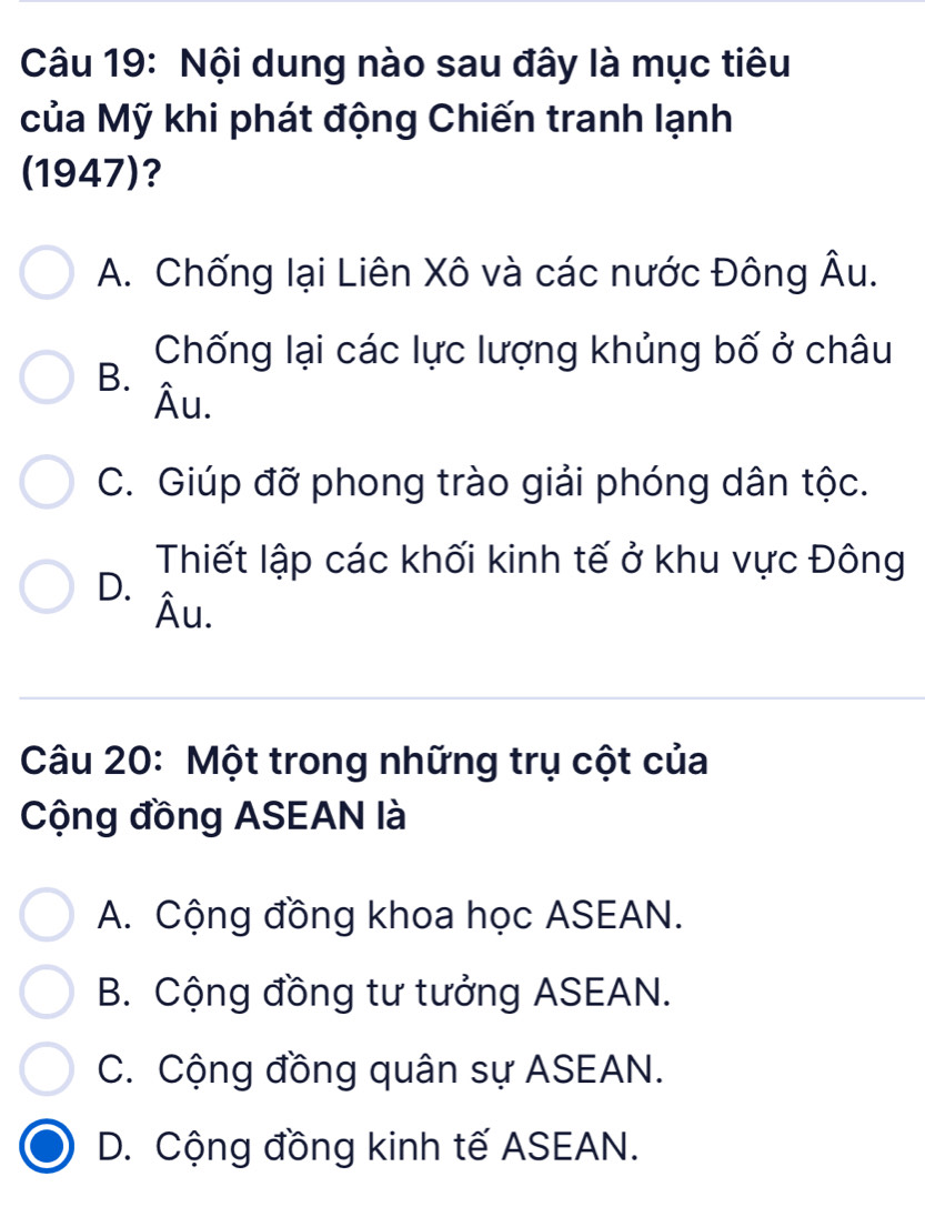 Nội dung nào sau đây là mục tiêu
của Mỹ khi phát động Chiến tranh lạnh
(1947)?
A. Chống lại Liên Xô và các nước Đông Âu.
Chống lại các lực lượng khủng bố ở châu
B.
Âu.
C. Giúp đỡ phong trào giải phóng dân tộc.
Thiết lập các khối kinh tế ở khu vực Đông
D.
Âu.
Câu 20: Một trong những trụ cột của
Cộng đồng ASEAN là
A. Cộng đồng khoa học ASEAN.
B. Cộng đồng tư tưởng ASEAN.
C. Cộng đồng quân sự ASEAN.
D. Cộng đồng kinh tế ASEAN.