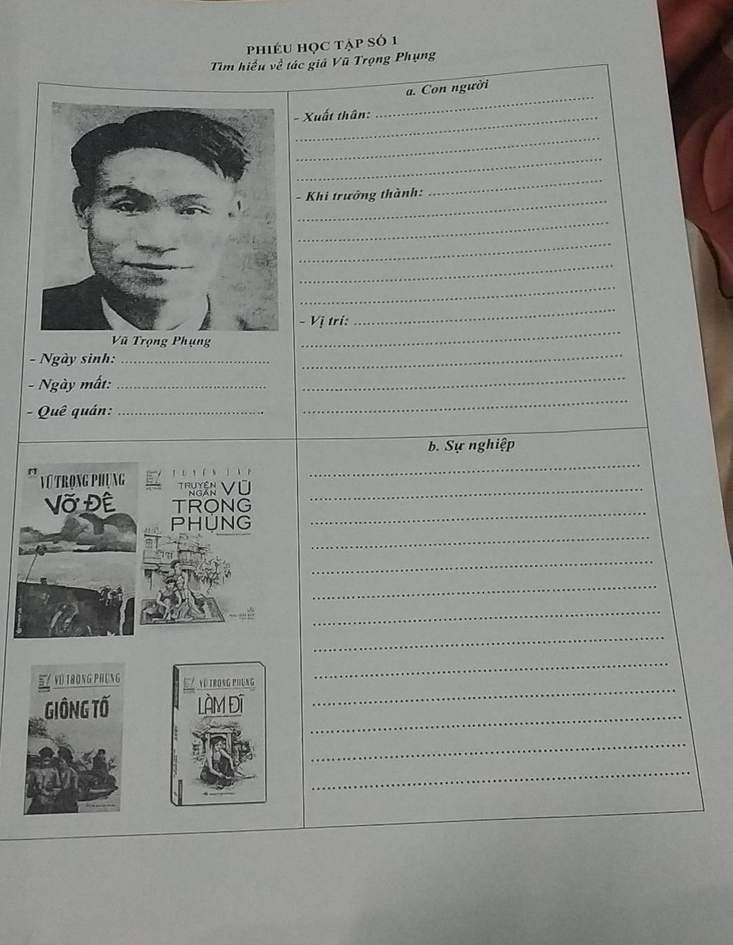 phiéu học tập số 1 
Tìm hiểu về tác giả Vũ Trọng Phụng 
_ 
a. Con người 
- Xuất thân: 
_ 
_ 
- Khi trưởng thành: 
_ 
_ 
_ 
_ 
_ 
_ 
- Vị trí: 
_ 
_ 
- Ngày sinh:_ 
- Ngày mất:_ 
_ 
- Quê quán:_ 
_ 
b. Sự nghiệp 
N j P 
_ 
Vũ Trọng Phụng Thaân Vũ_ 
_ 
Vỡ Đề TRONG 
_ 
PHUNG 
_ 
_ 
_ 
_ 
ND IRONG PHUNG 
_ 
_ 
_ 
LÀM Đĩ 
_ 
_ 
_