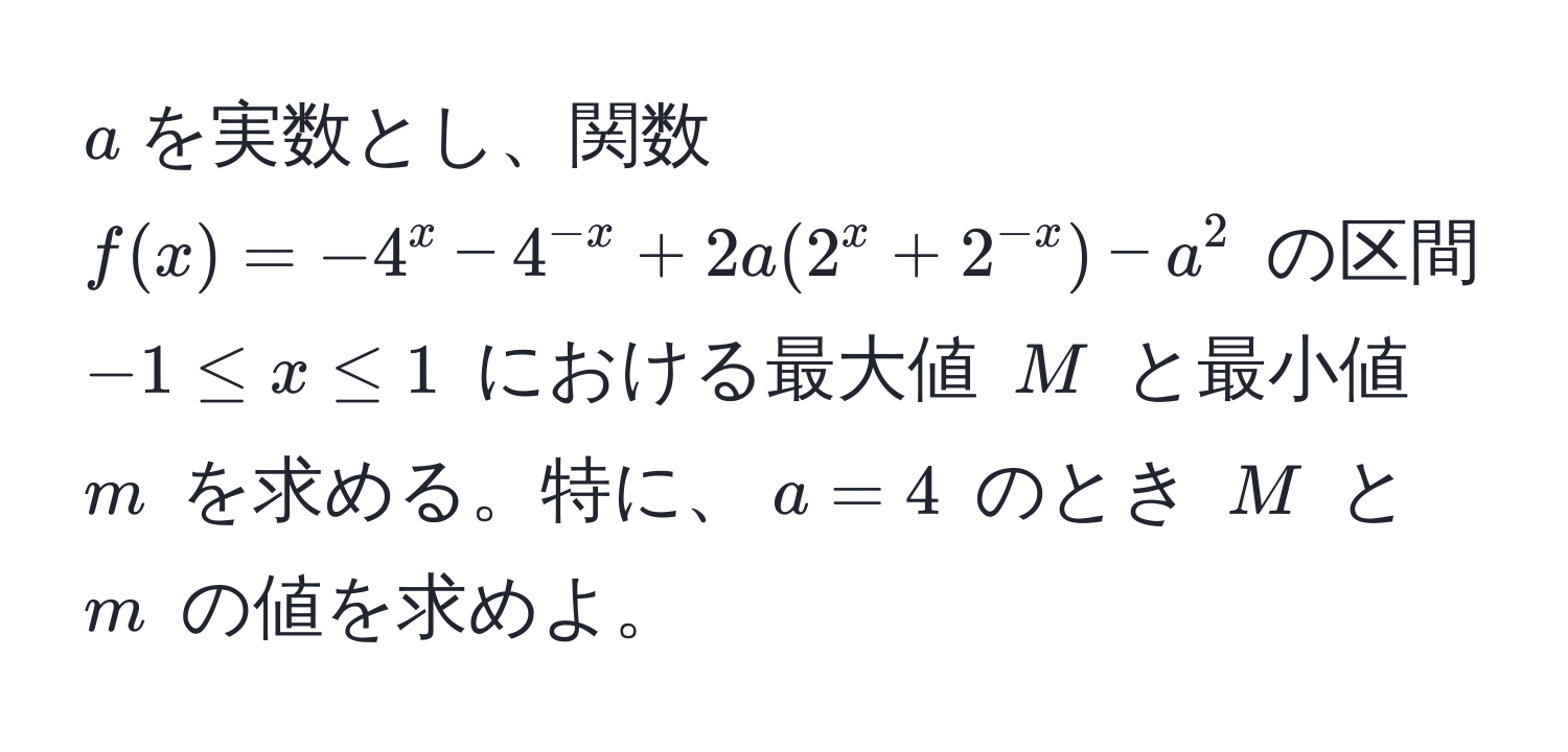 $a$を実数とし、関数 $f(x) = -4^(x - 4^-x) + 2a(2^(x + 2^-x)) - a^2$ の区間 $-1 ≤ x ≤ 1$ における最大値 $M$ と最小値 $m$ を求める。特に、$a = 4$ のとき $M$ と $m$ の値を求めよ。