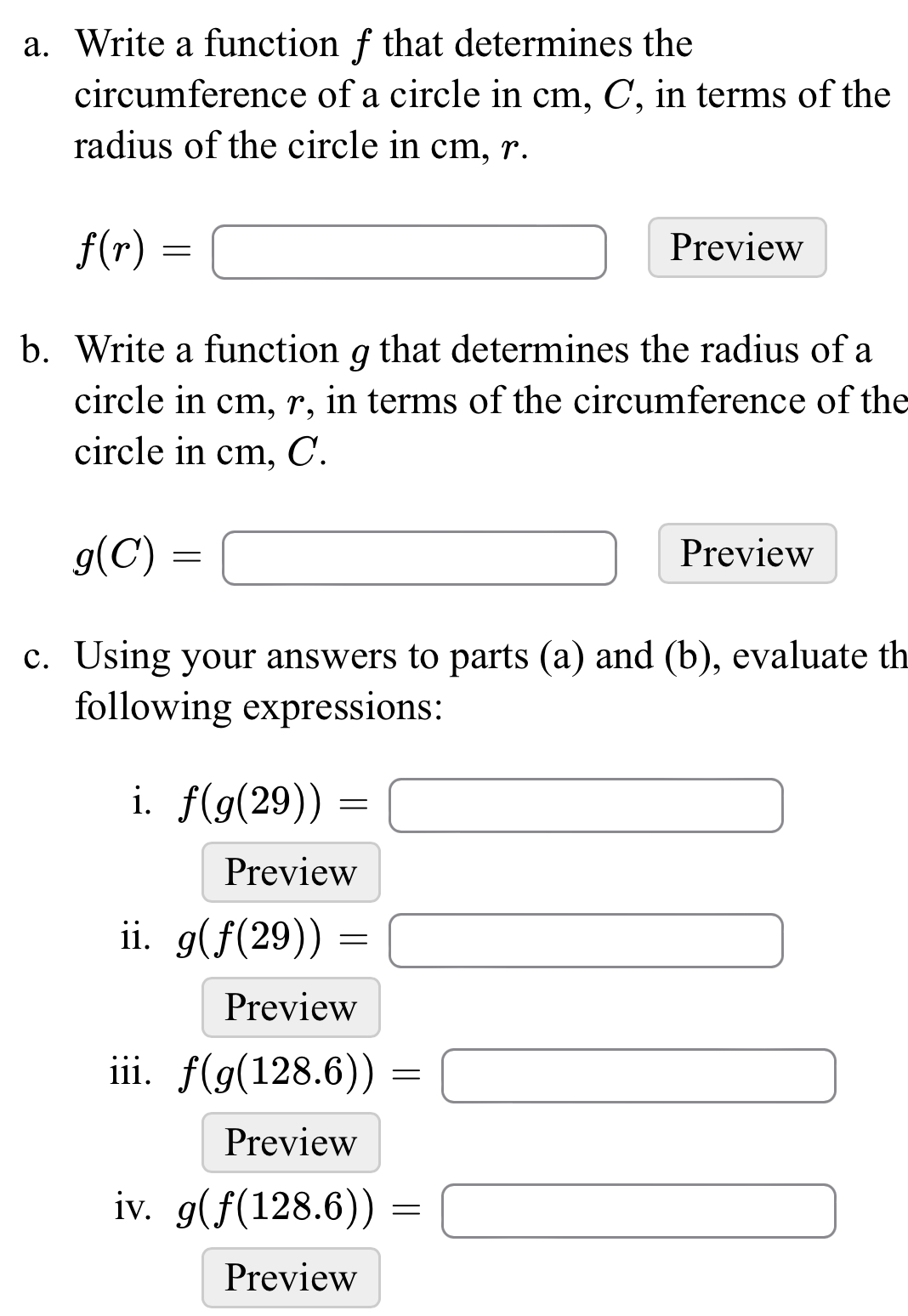 Write a function f that determines the 
circumference of a circle in cm, C, in terms of the 
radius of the circle in cm, r.
f(r)=□ Preview 
b. Write a function g that determines the radius of a 
circle in cm, r, in terms of the circumference of the 
circle in cm, C.
g(C)=□ Preview 
c. Using your answers to parts (a) and (b), evaluate th 
following expressions: 
i. f(g(29))=□
Preview 
ii. g(f(29))=□
Preview 
iii. f(g(128.6))=□
Preview 
iv. g(f(128.6))=□
Preview