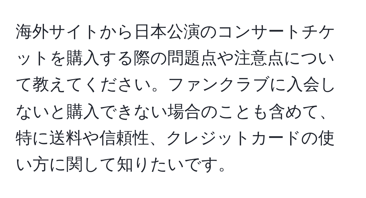 海外サイトから日本公演のコンサートチケットを購入する際の問題点や注意点について教えてください。ファンクラブに入会しないと購入できない場合のことも含めて、特に送料や信頼性、クレジットカードの使い方に関して知りたいです。