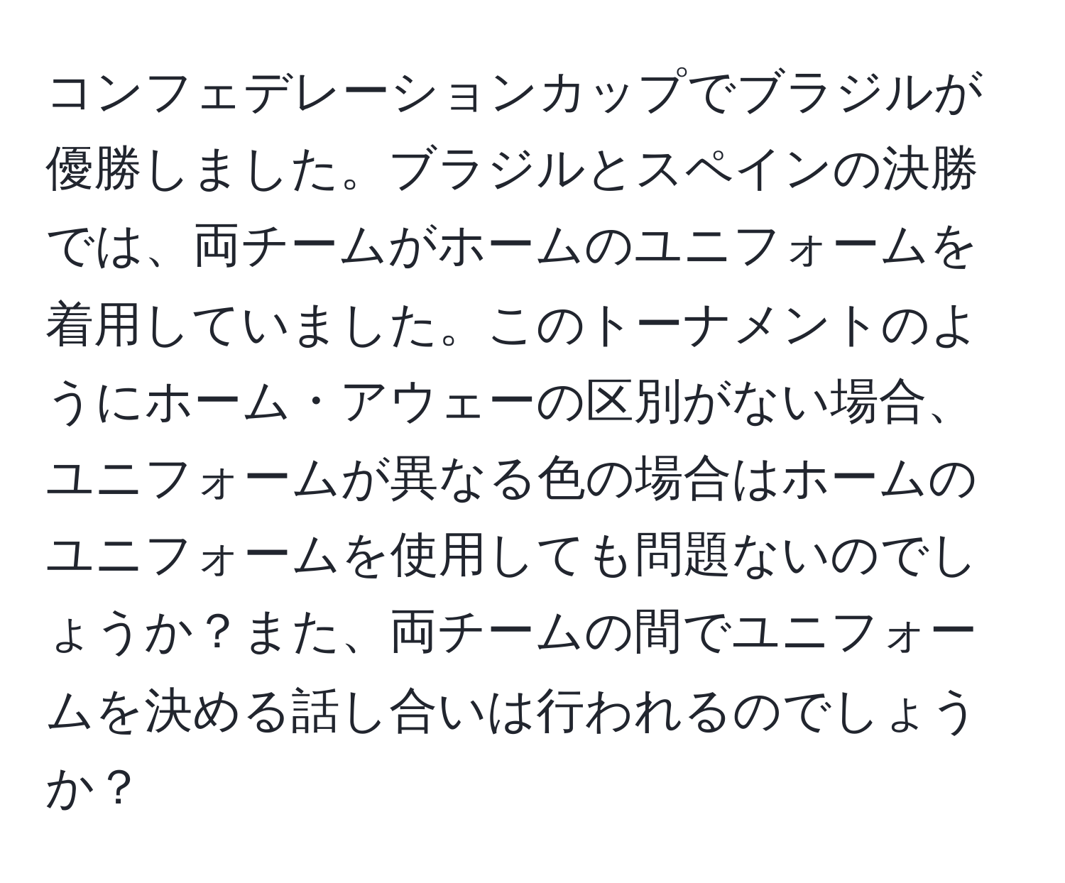 コンフェデレーションカップでブラジルが優勝しました。ブラジルとスペインの決勝では、両チームがホームのユニフォームを着用していました。このトーナメントのようにホーム・アウェーの区別がない場合、ユニフォームが異なる色の場合はホームのユニフォームを使用しても問題ないのでしょうか？また、両チームの間でユニフォームを決める話し合いは行われるのでしょうか？