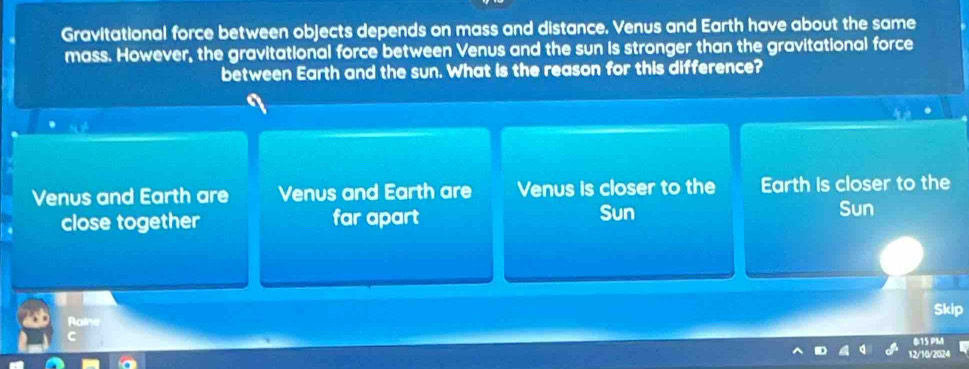 Gravitational force between objects depends on mass and distance. Venus and Earth have about the same
mass. However, the gravitational force between Venus and the sun is stronger than the gravitational force
between Earth and the sun. What is the reason for this difference?
Venus and Earth are Venus and Earth are Venus is closer to the Earth is closer to the
close together far apart Sun
Sun
Skip
Raine
12/10/2024