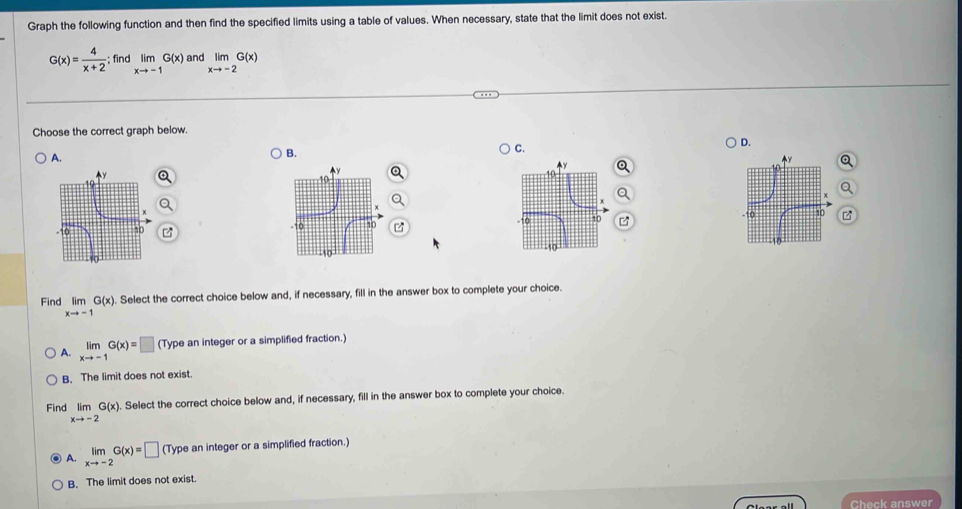 Graph the following function and then find the specified limits using a table of values. When necessary, state that the limit does not exist.
G(x)= 4/x+2 ; find limlimits _xto -1G(x) and limlimits _xto -2G(x)
Choose the correct graph below
C.
D.
A.
B.
Find limlimits _xto -1G(x). Select the correct choice below and, if necessary, fill in the answer box to complete your choice.
A. limlimits _xto -1G(x)=□ (Type an integer or a simplified fraction.)
B. The limit does not exist.
Find limlimits _xto -2G(x). Select the correct choice below and, if necessary, fill in the answer box to complete your choice.
A. limlimits _xto -2G(x)=□ (Type an integer or a simplified fraction.)
B. The limit does not exist.
Check answer