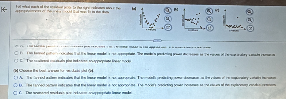 Tell what each of the residual plots to the right indicates about the (c)
appropriateness of the linear model that was fit to the data. (a) (b)
3
3
B
2
x -values X -values I -values
m. luiveu pale . eresulas pu muales mal t mea muve is nl approphae raionp is n da
B. The fanned pattern indicates that the linear model is not appropriate. The model's predicting power decreases as the values of the explanatory vanable increases
C. The scattered residuals plot indicates an appropriate linear model.
(b) Choose the best answer for residuals plot (b)
A. The fanned pattern indicates that the linear model is not appropriate. The model's predicting power decreases as the values of the explanatory vanable increases.
B. The fanned pattern indicates that the linear model is not appropriate. The model's predicting power increases as the values of the explanatory variable increases.
C. The scattered residuals plot indicates an appropriate linear model.