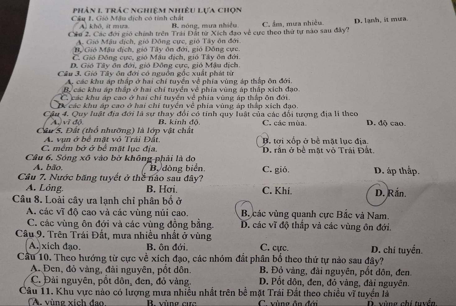 phản 1. trác nghiệm nhiệu lựa chọn
Câu I. Gió Mậu dịch có tính chất
A) khô, it mưa. B. nóng, mưa nhiều. C. ẩm, mưa nhiều. D. lạnh, it mưa.
Cầu 2. Các đới gió chính trên Trái Đất từ Xích đạo về cực theo thứ tự nào sau đây?
A. Gió Mậu địch, gió Đông cực, gió Tây ôn đới.
B, Gió Mậu dịch, gió Tây ôn đới, gió Đông cực.
C. Gió Đông cực, gió Mậu dịch, gió Tây ôn đới.
D. Gió Tây ôn đới, gió Đông cực, gió Mậu dịch.
Câu 3. Gió Tây ôn đới có nguồn gốc xuất phát từ
A. các khu áp thấp ở hai chí tuyến về phía vùng áp thấp ôn đới.
B. các khu áp thấp ở hai chí tuyến về phía vùng áp thấp xích đạo.
C. các khu áp cao ở hai chí tuyến về phía vùng áp thấp ôn đới.
D. các khu áp cao ở hai chí tuyến về phía vùng áp thấp xích đạo.
Cậu 4. Quy luật địa đới là sự thay đổi có tính quy luật của các đối tượng địa lí theo
A. vì độ. B. kinh độ. C. các mùa. D. độ cao.
Cầu 5. Đất (thổ nhưỡng) là lớp vật chất
A. vụn ở bề mặt vỏ Trái Đất. B. tơi xốp ở bề mặt lục địa.
C. mềm bở ở bề mặt lục địa. D. rắn ở bề mặt vỏ Trái Đất.
Câu 6. Sóng xô vào bờ không phải là do
A. bão. B dòng biển. C. gió. D. áp thấp.
Câu 7. Nước băng tuyết ở thể nào sau đây?
A. Lỏng. B. Hơi. C. Khí. D. Rắn.
Câu 8. Loài cây ưa lạnh chỉ phân bố ở
A. các vĩ độ cao và các vùng núi cao. B. các vùng quanh cực Bắc và Nam.
C. các vùng ôn đới và các vùng đồng bằng. D. các vĩ độ thấp và các vùng ôn đới.
Câu 9. Trên Trái Đất, mưa nhiều nhất ở vùng
A. xích đạo. B. ôn đới. C. cực. D. chí tuyển.
Câu 10. Theo hướng từ cực về xích đạo, các nhóm đất phân bố theo thứ tự nào sau đây?
A. Đen, đỏ vàng, đài nguyên, pốt dôn. B. Đỏ vàng, đài nguyên, pốt dôn, đen.
C. Đài nguyên, pốt dôn, đen, đỏ vàng. D. Pốt dôn, đen, đỏ vàng, đài nguyên.
Câu 11. Khu vực nào có lượng mưa nhiều nhất trên bề mặt Trái Đất theo chiều vĩ tuyển là
A. vùng xích đao. B. vùng cực C. vùng ôn đới D. vùng chí tuyển