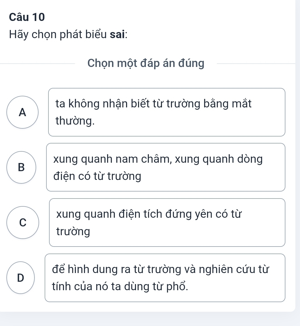 Hãy chọn phát biểu sai:
Chọn một đáp án đúng
ta không nhận biết từ trường bằng mắt
A
thường.
xung quanh nam châm, xung quanh dòng
B
điện có từ trường
xung quanh điện tích đứng yên có từ
C
trường
để hình dung ra từ trường và nghiên cứu từ
D
tính của nó ta dùng từ phổ.