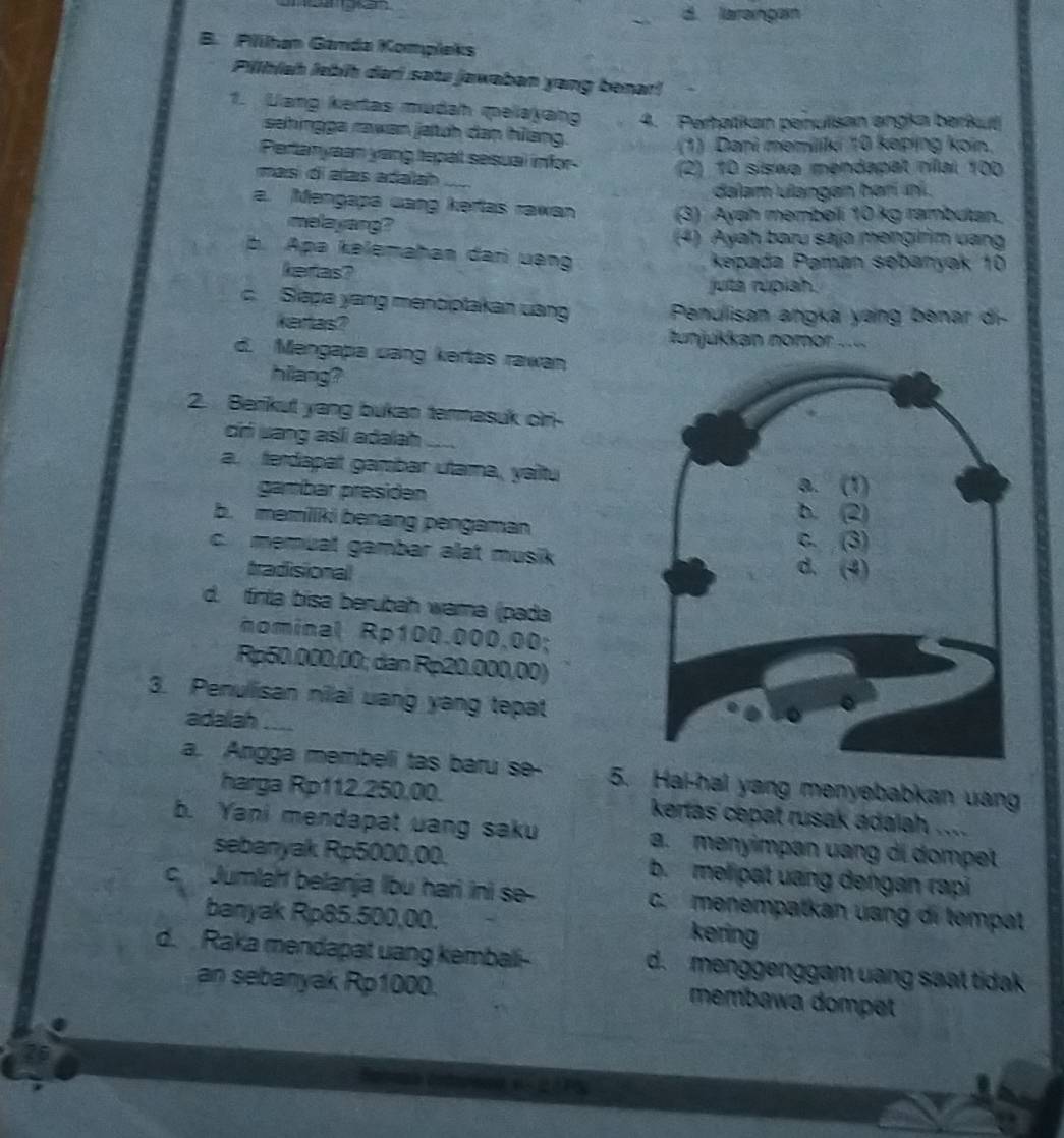 _d. laraingan
B. Plihan Ganda Kompleks
Pilhíah lebí dari sata jawaban yang benar!
1. Lang kertas mudah peayang 4. Peratkan penulisan angka berkuć
sehingga rawan jatch dan hang.
(1) Dani memiliki 10 keping koin,
Pertanyaan yang tepal sesual infor (2) 10 siswo mendapat nílai 100
masí di alas adala _
dalam ulangan harí ini .
a. Mengapa uang kertas rawan (3) Ayah membeli 10 kg rambutan.
melayang?
(4) Ayah baru saja mengiim vang
b. Apa kəlemahan dari uạng kepada Pəmán sebanyak 10
kefas?
juta rupiah.
c Siapa yang mensiptakan uang  Penulisan angka yang benar di-
kertas?
unjukkan nomor ....
d. Mengapa uang kertas rawan
hilang?
2. Berikut yang bukan termasuk cir-
cir uang asíi adalah
a. ferdapat gambar utama, yaitu
gambar presiden
b. memiiki benang pengaman
c. memuat gambar alat musik
tradisional
d. tinta bisa berubah wama (pada
nominal Rp100.000.00;
Rp50.000,00; dan Rp20.000,00)
3. Penullisan nilai uang yang tepat
adalah _
a. Angga membeli tas baru se- 5. Hai-hal yang menyebabkan uang
harga Rp112.250,00. kertas cepat rusak adalah ....
b. Yani mendapat uang saku a. menyimpan uang di dompet
sebanyak Rp5000,00. b. mel pat uang dengan rapi
C Jumlaht belanja Ibu hari ini se- c. menempatkan uang di tempat
banyak Rp85.500,00.
kering
d.  Raka mendapat uang kembali- d. menggenggam uang saat tidak 
an sebanyak Rp1000. membawa dompet