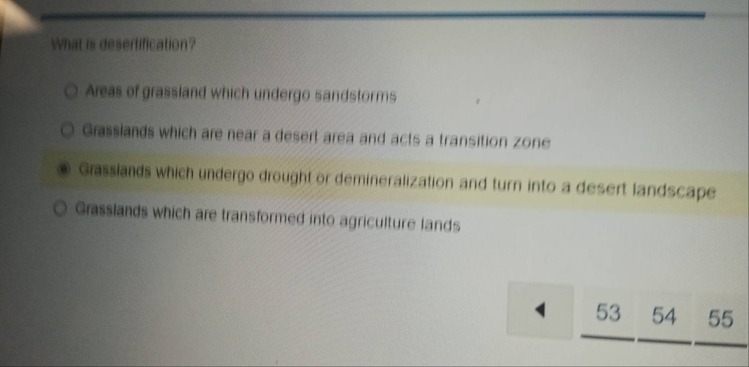 What is desertification?
Areas of grassland which undergo sandstorms
Grasslands which are near a desert area and acts a transition zone
Grasslands which undergo drought or demineralization and turn into a desert landscape
Grasslands which are transformed into agriculture lands
1 53 54 55