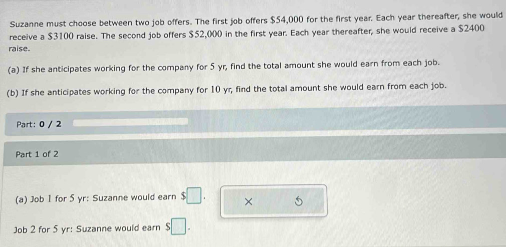 Suzanne must choose between two job offers. The first job offers $54,000 for the first year. Each year thereafter, she would 
receive a $3100 raise. The second job offers $52,000 in the first year. Each year thereafter, she would receive a $2400
raise. 
(a) If she anticipates working for the company for 5 yr, find the total amount she would earn from each job. 
(b) If she anticipates working for the company for 10 yr, find the total amount she would earn from each job. 
Part: 0 / 2 
Part 1 of 2 
(a) Job 1 for 5 yr: Suzanne would earn $□. × 
Job 2 for 5 yr: Suzanne would earn $□.