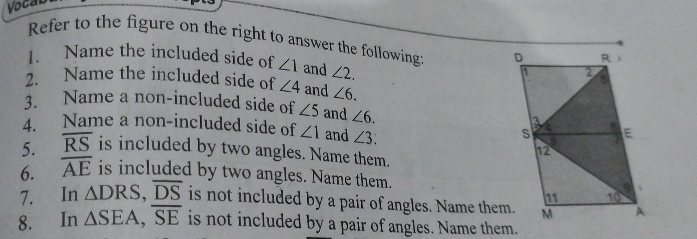 Vocab 
Refer to the figure on the right to answer the following: 
1. Name the included side of ∠ 1 and ∠ 2. 
2. Name the included side of ∠ 4 and ∠ 6. 
3. Name a non-included side of ∠ 5 and ∠ 6. 
4. Name a non-included side of ∠ 1 and ∠ 3. 
5. overline RS is included by two angles. Name them. 
6. overline AE is included by two angles. Name them. 
7. In △ DRS, overline DS is not included by a pair of angles. Name them. 
8. In △ SEA, overline SE is not included by a pair of angles. Name them.