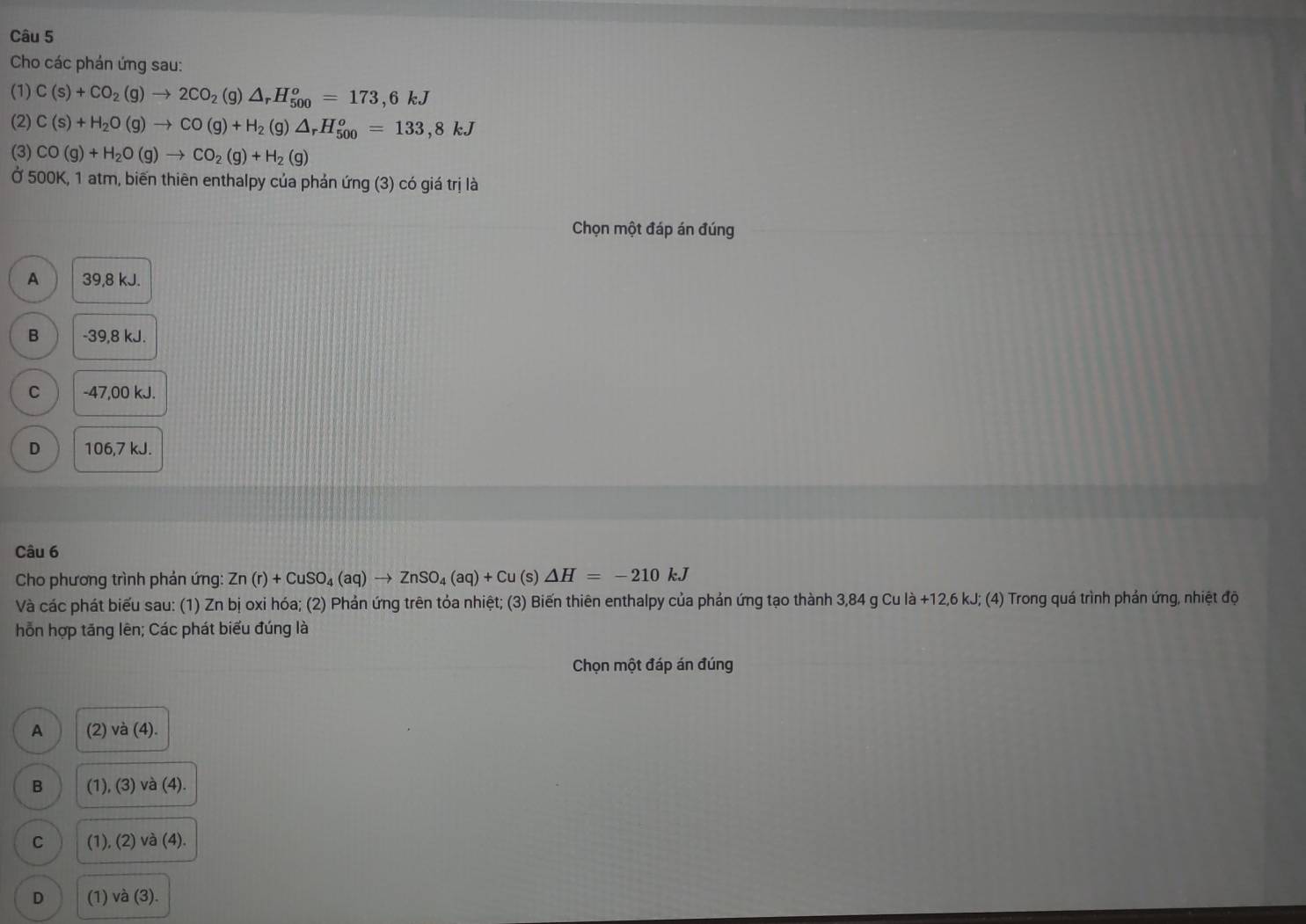 Cho các phán ứng sau:
(1) C(s)+CO_2(g)to 2CO_2( g)△ _rH_(500)^o=173,6kJ
(2) C(s)+H_2O(g)to CO(g)+H_2( )△ _rH_(500)^o=133,8kJ
(3) CO(g)+H_2O(g)to CO_2(g)+H_2(g)
Ở 500K, 1 atm, biến thiên enthalpy của phản ứng (3) có giá trị là
Chọn một đáp án đúng
A 39,8 kJ.
B -39,8 kJ.
C -47,00 kJ.
D 106,7 kJ.
Câu 6
Cho phương trình phản ứng: Zn(r)+CuSO_4(aq)to ZnSO_4(aq)+Cu (s) △ H=-210kJ
Và các phát biểu sau: (1) Zn bị oxi hóa; (2) Phản ứng trên tỏa nhiệt; (3) Biến thiên enthalpy của phản ứng tạo thành 3,84 g Cu là +12, 6 kJ; (4) Trong quá trình phản ứng, nhiệt độ
hỗn hợp tăng lên; Các phát biểu đúng là
Chọn một đáp án đúng
A (2) và (4).
B (1), (3) và (4).
C (1), (2) và (4).
D (1) và (3).