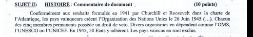 SUJET II: HISTOIRE : Commentaire de document (10 points) 
Conformément aux souhaits formulés en 1941 par Churchill et Roosevelt dans la charte de 
l'Atlantique, les pays vainqueurs créent l’Organisation des Nations Unies le 26 Juin 1945 (…). Chacun 
des cinq membres permanents possède un droit de veto. Divers organismes en dépendent comme l'OMS, 
l’UNESCO ou l’UNICEF. En 1945, 50 Etats y adhèrent. Les pays vaincus en sont exclus.