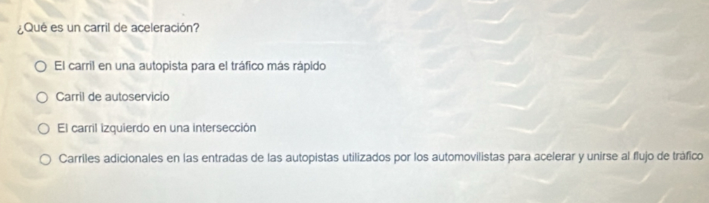 ¿Qué es un carril de aceleración?
El carril en una autopista para el tráfico más rápido
Carril de autoservicio
El carril izquierdo en una intersección
Carriles adicionales en las entradas de las autopistas utilizados por los automovilistas para acelerar y unirse al flujo de tráfico