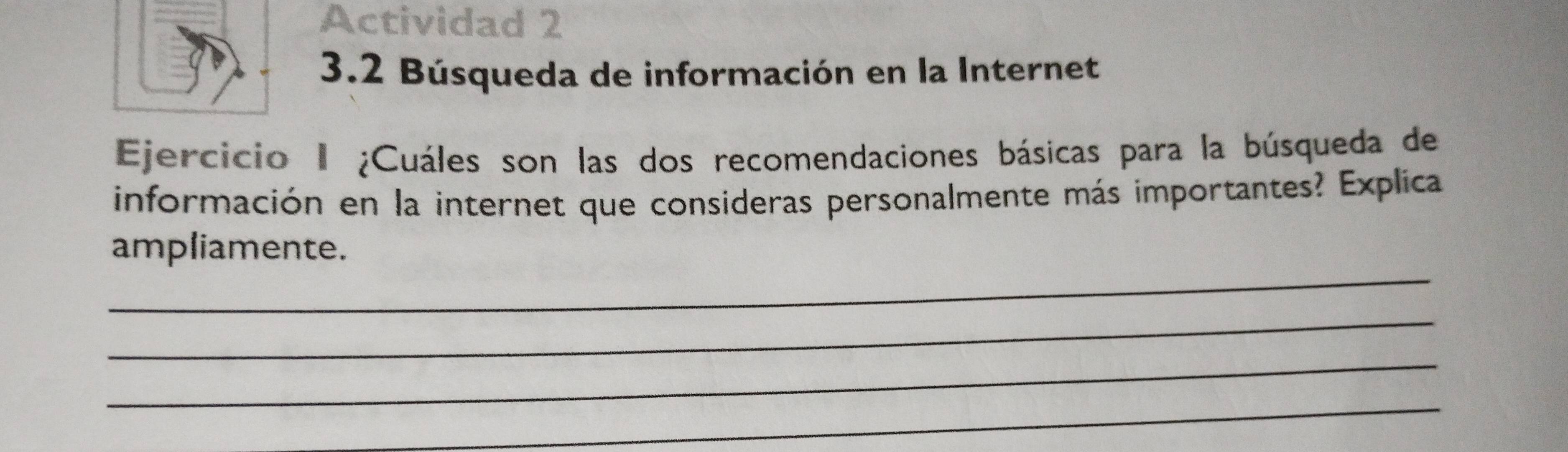 Actividad 2 
3.2 Búsqueda de información en la Internet 
Ejercicio I ¿Cuáles son las dos recomendaciones básicas para la búsqueda de 
información en la internet que consideras personalmente más importantes? Explica 
_ 
ampliamente. 
_ 
_ 
_