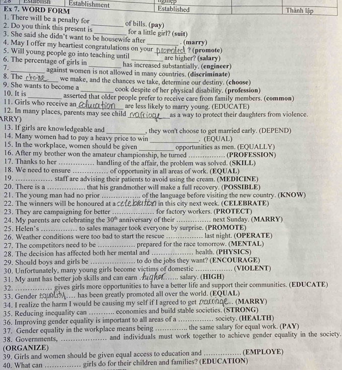 ty for of bills. (pay)
2. Do you think this present is_ _for a little girl? (suit)
3. She said she didn’t want to be housewife after . (marry)
4. May I offer my heartiest congratulations on your
5. Will young people go into teaching until _are higher? (salary)  ? (promote)
6. The percentage of girls in has increased substantially. (engineer)
7. _against women is not allowed in many countries. (discriminate)
8. The _we make, and the chances we take, determine our destiny. (choose)
9. She wants to become a _cook despite of her physical disability. (profession)
10. It is _asserted that older people prefer to receive care from family members. (common)
11. Girls who receive an_ are less likely to marry young. (EDUCATE)
12. In many places, parents may see child
ARRY) _as a way to protect their daughters from violence.
13. If girls are knowledgeable and _, they won't choose to get married early. (DEPEND)
_
14. Many women had to pay a heavy price to win . (EQUAL)
15. In the workplace, women should be given _opportunities as men. (EQUALLY)
16. After my brother won the amateur championship, he turned _(PROFESSION)
17. Thanks to her _handling of the affair, the problem was solved. (SKILL)
18. We need to ensure _of opportunity in all areas of work. (EQUAL)
19. _staff are advising their patients to avoid using the cream. (MEDICINE)
20. There is a _that his grandmother will make a full recovery. (POSSIBLE)
21. The young man had no prior _of the language before visiting the new country. (KNOW)
22. The winners will be honoured at a ca  on in this city next week. (CELEBRATE)
23. They are campaigning for better _for factory workers. (PROTECT)
24. My parents are celebrating the 30^(th) anniversary of their _next Sunday. (MARRY)
25. Helen’s_ to sales manager took everyone by surprise. (PROMOTE)
26. Weather conditions were too bad to start the rescue_ last night. (OPERATE)
27. The competitors need to be _prepared for the race tomorrow. (MENTAL)
28. The decision has affected both her mental and _health. (PHYSICS)
29. Should boys and girls be_ to do the jobs they want? (ENCOURAGE)
30. Unfortunately, many young girls become victims of domestic _(VIOLENT)
31. My aunt has better job skills and can earn . _salary. (HIGH)
32. _gives girls more opportunities to have a better life and support their communities. (EDUCATE)
33. Gender L _. has been greatly promoted all over the world. (EQUAL)
34. I realize the harm I would be causing my self if I agreed to get p 2 (MARRY)
35. Reducing inequality can _economies and build stable societies. (STRONG)
36. Improving gender equality is important to all areas of a _society. (HEALTH)
37. Gender equality in the workplace means being_ the same salary for equal work. (PAY)
38. Governments, _and individuals must work together to achieve gender equality in the society.
(ORGANIZE)
39. Girls and women should be given equal access to education and _(EMPLOYE)
40. What can _girls do for their children and families? (EDUCATION)
