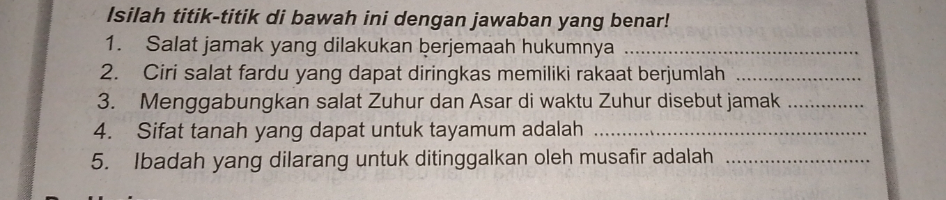 Isilah titik-titik di bawah ini dengan jawaban yang benar! 
1. Salat jamak yang dilakukan berjemaah hukumnya_ 
2. Ciri salat fardu yang dapat diringkas memiliki rakaat berjumlah_ 
3. Menggabungkan salat Zuhur dan Asar di waktu Zuhur disebut jamak_ 
4. Sifat tanah yang dapat untuk tayamum adalah_ 
5. Ibadah yang dilarang untuk ditinggalkan oleh musafir adalah_