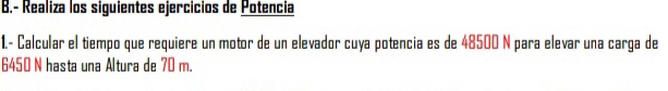 Realiza los siguientes ejercicios de Potencia 
1.- Calcular el tiempo que requiere un motor de un elevador cuya potencia es de 48500 N para elevar una carga de
6450 N hasta una Altura de 70 m.
