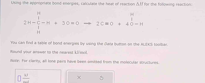 Using the appropriate bond energies, calculate the heat of reaction △ H for the following reaction:
2H-beginarrayr H C- Hendarray -Hendarray +30=0 beginarrayr H 2Cequiv O+40-Hendarray
You can find a table of bond energies by using the Data button on the ALEKS toolbar. 
Round your answer to the nearest kJ/mol. 
Note: For clarity, all lone pairs have been omitted from the molecular structures.
 kJ/mol 
×