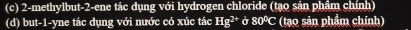 2-methylbut -2 -ene tác dụng với hydrogen chloride (tạo sản phẩm chính) 
(d) but-1-yne tác dụng với nước có xúc tác Hg^(2+) Ở 80°C (tạo sản phẩm chính)