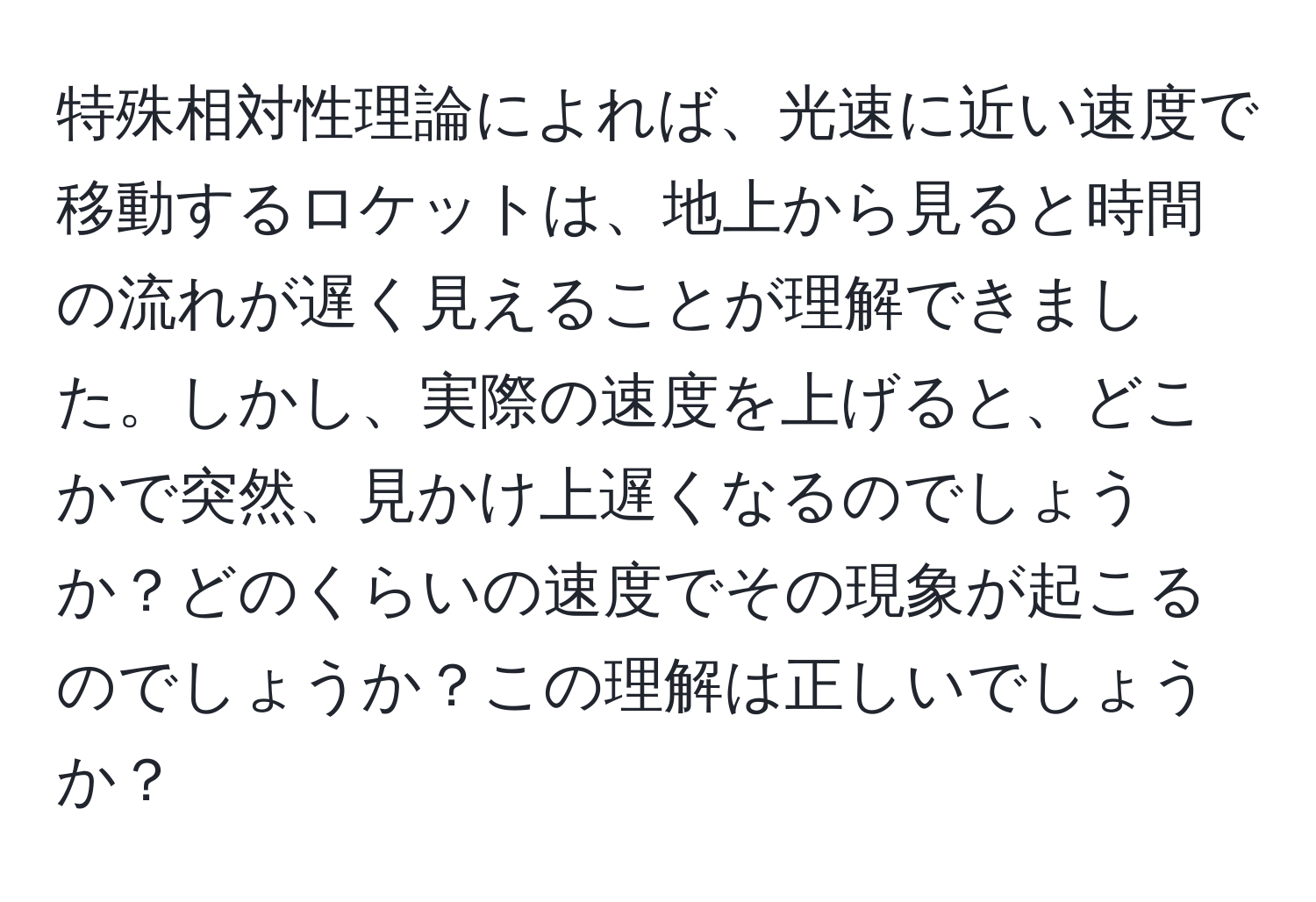 特殊相対性理論によれば、光速に近い速度で移動するロケットは、地上から見ると時間の流れが遅く見えることが理解できました。しかし、実際の速度を上げると、どこかで突然、見かけ上遅くなるのでしょうか？どのくらいの速度でその現象が起こるのでしょうか？この理解は正しいでしょうか？