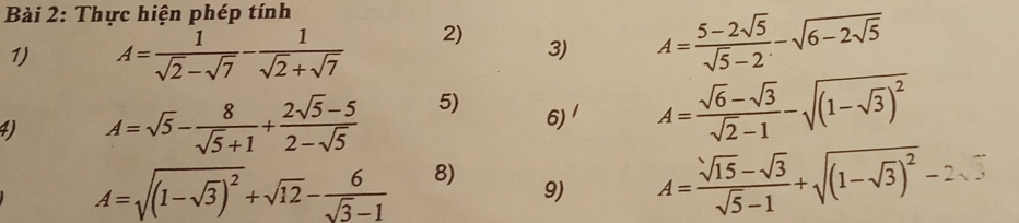 Thực hiện phép tính 
1) A= 1/sqrt(2)-sqrt(7) - 1/sqrt(2)+sqrt(7)  2) 3) A= (5-2sqrt(5))/sqrt(5)-2 -sqrt(6-2sqrt 5)
4) A=sqrt(5)- 8/sqrt(5)+1 + (2sqrt(5)-5)/2-sqrt(5)  5) 6)^ A= (sqrt(6)-sqrt(3))/sqrt(2)-1 -sqrt((1-sqrt 3))^2
A=sqrt((1-sqrt 3))^2+sqrt(12)- 6/sqrt(3)-1  8) 
9) A= (sqrt(15)-sqrt(3))/sqrt(5)-1 +sqrt((1-sqrt 3))^2-2sqrt(3)