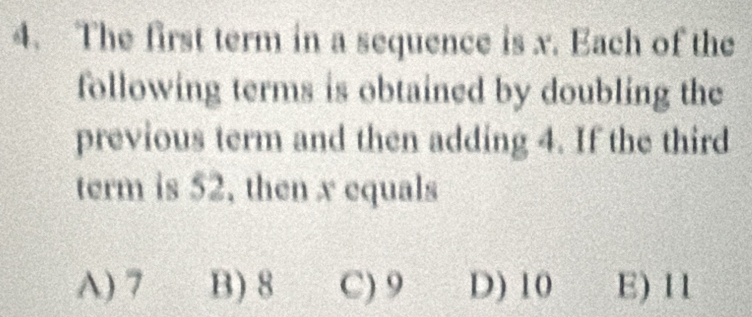 The first term in a sequence is x. Each of the
following terms is obtained by doubling the
previous term and then adding 4. If the third
term is 52, then x equals
A) 7 B) 8 C) 9 D) 10 E) 11