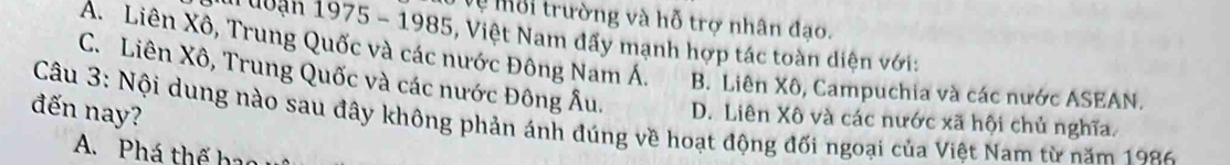 Vệ Môi trường và hỗ trợ nhân đạo.
đuận 1975 - 1985, Việt Nam dấy mạnh hợp tác toàn diện với:
A. Liên Xô, Trung Quốc và các nước Đông Nam Á. B. Liên Xô, Campuchia và các nước ASEAN.
C. Liên Xô, Trung Quốc và các nước Đông Âu.
Câu 3: Nội dung nào sau đây không phản ánh đúng về hoạt động đối ngoại của Việt Nam từ năm 1986 D. Liên Xô và các nước xã hội chủ nghĩa.
đến nay?
A. Phá thế bao