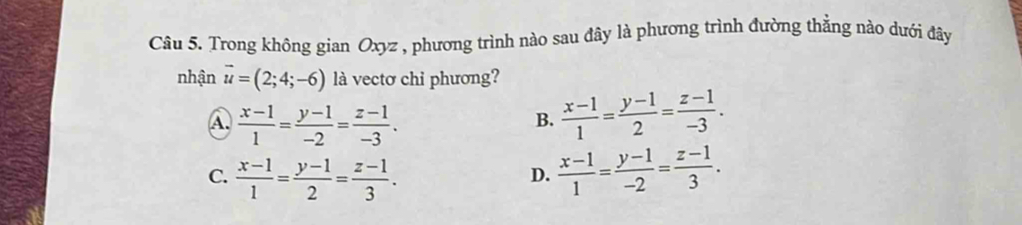 Trong không gian Oxyz , phương trình nào sau đây là phương trình đường thẳng nào dưới đây
nhận vector u=(2;4;-6) là vectơ chỉ phương?
A.  (x-1)/1 = (y-1)/-2 = (z-1)/-3 .
B.  (x-1)/1 = (y-1)/2 = (z-1)/-3 .
C.  (x-1)/1 = (y-1)/2 = (z-1)/3 .  (x-1)/1 = (y-1)/-2 = (z-1)/3 . 
D.