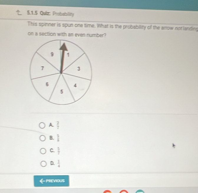 Probability
This spinner is spun one time. What is the probability of the arrow not landing
on a section with an even number?
A  2/7 
B.  5/8 
C.  5/7 
D.  1/4 
PREVIOUS