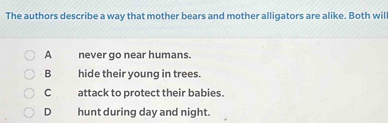 The authors describe a way that mother bears and mother alligators are alike. Both will
A never go near humans.
B hide their young in trees.
C attack to protect their babies.
D€ hunt during day and night.