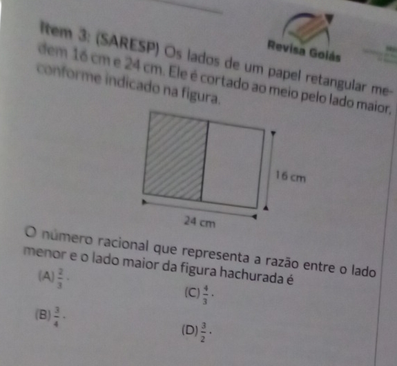 Revisa Goiás
ltem 3: (SARESP) Os lados de um papel retangular me-
dem 16 cm e 24 cm. Ele é cortado ao meio pelo lado maior,
conforme indicado na figura.
O número racional que representa a razão entre o lado
menor e o lado maior da figura hachurada é
(A)  2/3 ·
(C)  4/3 ·
(B)  3/4 ·  3/2 ·
(D)