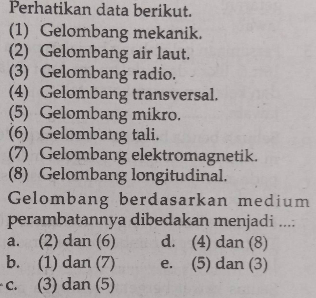 Perhatikan data berikut.
(1) Gelombang mekanik.
(2) Gelombang air laut.
(3) Gelombang radio.
(4) Gelombang transversal.
(5) Gelombang mikro.
(6) Gelombang tali.
(7) Gelombang elektromagnetik.
(8) Gelombang longitudinal.
Gelombang berdasarkan medium
perambatannya dibedakan menjadi ....
a. (2) dan (6) d. (4) dan (8)
b. (1) dan (7) e. (5) dan (3)
c. (3) dan (5)