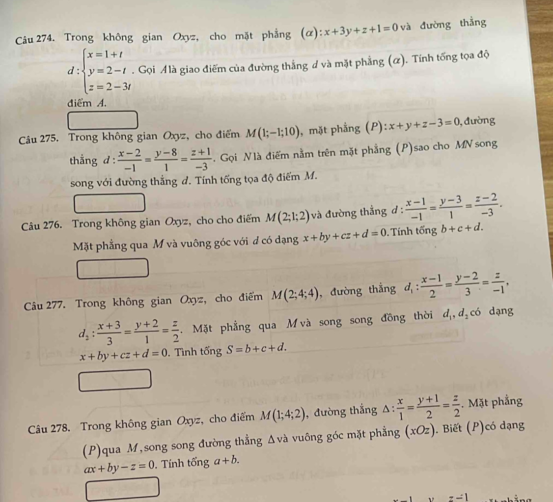 Trong không gian Oxyz, cho mặt phẳng (α): x+3y+z+1=0 và đường thẳng
d:beginarrayl x=1+t y=2-t z=2-3tendarray.. Gọi Alà giao điểm của đường thắng d và mặt phẳng (α). Tính tổng tọa độ
điểm A.
Câu 275. Trong không gian Oxyz, cho điểm M(1;-1;10) , mặt phẳng (P): x+y+z-3=0 ,  đường
thẳng d :  (x-2)/-1 = (y-8)/1 = (z+1)/-3 . Gọi Nlà điểm nằm trên mặt phẳng (P)sao cho MN song
song với đường thắng d. Tính tổng tọa độ điểm M.
Câu 276. Trong không gian Oxyz, cho cho điểm M(2;1;2) và đường thẳng d :  (x-1)/-1 = (y-3)/1 = (z-2)/-3 .
Mặt phẳng qua M và vuông góc với d có dạng x+by+cz+d=0.  Tính tổng b+c+d.
Câu 277. Trong không gian Oxyz, cho điểm M(2;4;4) , đường thắng d_1: (x-1)/2 = (y-2)/3 = z/-1 ,
d_2: (x+3)/3 = (y+2)/1 = z/2 . Mặt phẳng qua M và song song đồng thời d_1,d_2 có dạng
x+by+cz+d=0.Tình tổng S=b+c+d.
Câu 278. Trong không gian Oxyz, cho điểm M(1;4;2) , đường thắng △ : x/1 = (y+1)/2 = z/2 .  Mặt phẳng
(P)qua M,song song đường thẳng Δvà vuông góc mặt phẳng (xOz). Biết (P)có dạng
ax+by-z=0.  Tính tổng a+b.
z-1