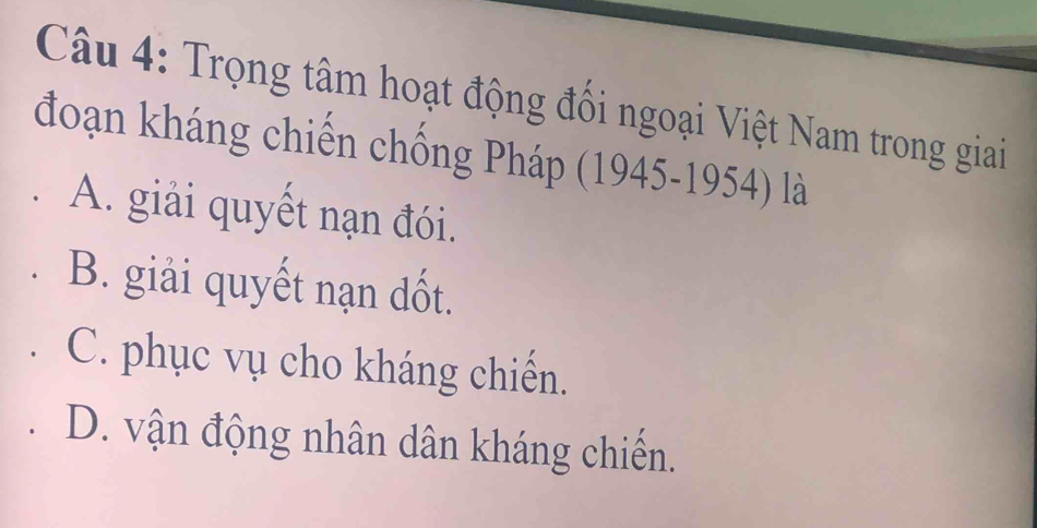 Trọng tâm hoạt động đối ngoại Việt Nam trong giai
đoạn kháng chiến chống Pháp (1945-1954) là
A. giải quyết nạn đói.
B. giải quyết nạn dốt.
C. phục vụ cho kháng chiến.
D. vận động nhân dân kháng chiến.