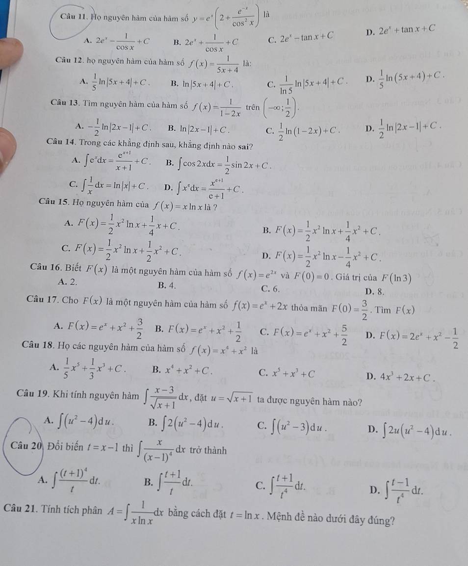 Họ nguyên hàm của hàm số y=e^x(2+ (e^(-x))/cos^2x )|
A. 2e^x- 1/cos x +C B. 2e^x+ 1/cos x +C C. 2e^x-tan x+C D. 2e^x+tan x+C
Câu 12. họ nguyên hàm của hàm số f(x)= 1/5x+4  là:
A.  1/5 ln |5x+4|+C. B. ln |5x+4|+C. C.  1/ln 5 ln |5x+4|+C. D.  1/5 ln (5x+4)+C.
Câu 13. Tìm nguyên hàm của hàm số f(x)= 1/1-2x  '_1^(1) n (-∈fty ;frac 1)2).
A. - 1/2 ln |2x-1|+C. B. ln |2x-1|+C. C.  1/2 ln (1-2x)+C. D.  1/2 ln |2x-1|+C.
Câu 14. Trong các khẳng định sau, khẳng định nào sai?
A. ∈t e^xdx= (e^(x+1))/x+1 +C. B. ∈t cos 2xdx= 1/2 sin 2x+C.
C. ∈t  1/x dx=ln |x|+C. D. ∈t x^edx= (x^(e+1))/e+1 +C.
Câu 15. Họ nguyên hàm của f(x)=xln xla ?
A. F(x)= 1/2 x^2ln x+ 1/4 x+C. B. F(x)= 1/2 x^2ln x+ 1/4 x^2+C.
C. F(x)= 1/2 x^2ln x+ 1/2 x^2+C.
D. F(x)= 1/2 x^2ln x- 1/4 x^2+C.
Câu 16. Biết F(x) là một nguyên hàm của hàm số f(x)=e^(2x) và F(0)=0. Giá trị của F(ln 3)
A. 2. B. 4. C. 6.
D. 8.
Câu 17. Cho F(x) là một nguyên hàm của hàm số f(x)=e^x+2x thỏa mãn F(0)= 3/2 . Tìm F(x)
A. F(x)=e^x+x^2+ 3/2  B. F(x)=e^x+x^2+ 1/2  C. F(x)=e^x+x^2+ 5/2  D. F(x)=2e^x+x^2- 1/2 
Câu 18. Họ các nguyên hàm của hàm số f(x)=x^4+x^2 là
A.  1/5 x^5+ 1/3 x^3+C. B. x^4+x^2+C. C. x^5+x^3+C D. 4x^3+2x+C.
Câu 19. Khi tính nguyên hàm ∈t  (x-3)/sqrt(x+1) dx , đặt u=sqrt(x+1) ta được nguyên hàm nào?
A. ∈t (u^2-4)du. B. ∈t 2(u^2-4)du. C. ∈t (u^2-3)du. D. ∈t 2u(u^2-4)du.
Câu 20 Đổi biến t=x-1 thì ∈t frac x(x-1)^4dx trở thành
A. ∈t frac (t+1)^4tdt. B. ∈t  (t+1)/t dt. C. ∈t  (t+1)/t^4 dt.
D. ∈t  (t-1)/t^4 dt.
Câu 21. Tính tích phân A=∈t  1/xln x dx bằng cách đặt t=ln x. Mệnh đề nào dưới đây đúng?